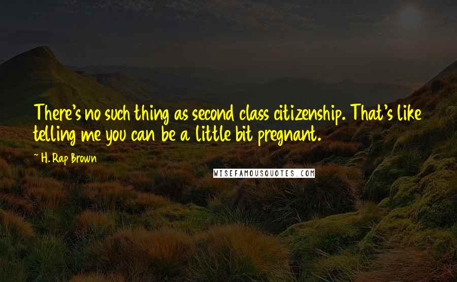 H. Rap Brown Quotes: There's no such thing as second class citizenship. That's like telling me you can be a little bit pregnant.