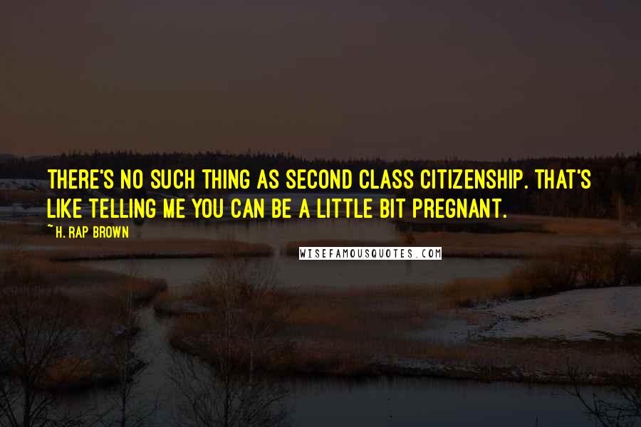 H. Rap Brown Quotes: There's no such thing as second class citizenship. That's like telling me you can be a little bit pregnant.