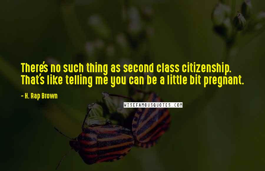 H. Rap Brown Quotes: There's no such thing as second class citizenship. That's like telling me you can be a little bit pregnant.