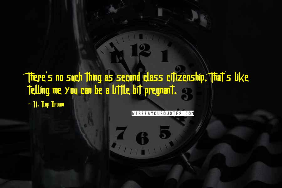 H. Rap Brown Quotes: There's no such thing as second class citizenship. That's like telling me you can be a little bit pregnant.