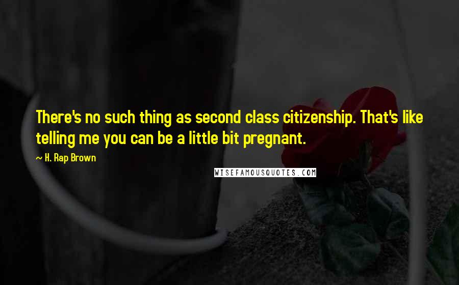 H. Rap Brown Quotes: There's no such thing as second class citizenship. That's like telling me you can be a little bit pregnant.