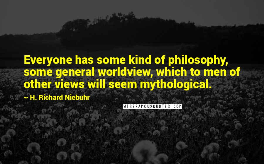 H. Richard Niebuhr Quotes: Everyone has some kind of philosophy, some general worldview, which to men of other views will seem mythological.