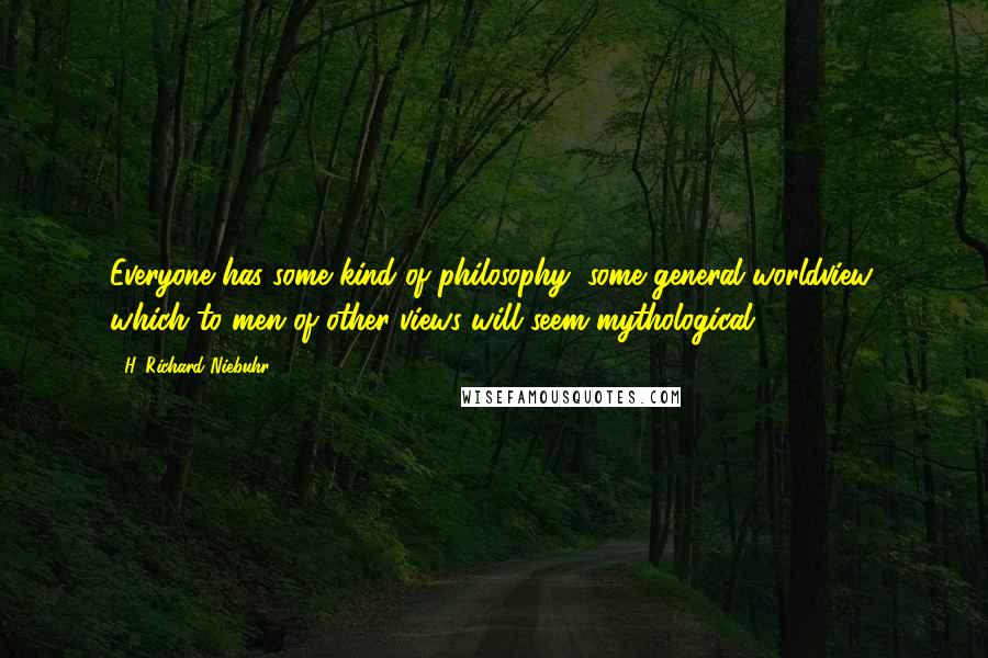 H. Richard Niebuhr Quotes: Everyone has some kind of philosophy, some general worldview, which to men of other views will seem mythological.