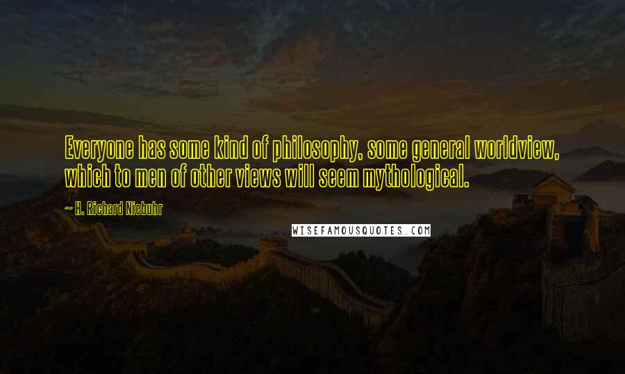 H. Richard Niebuhr Quotes: Everyone has some kind of philosophy, some general worldview, which to men of other views will seem mythological.