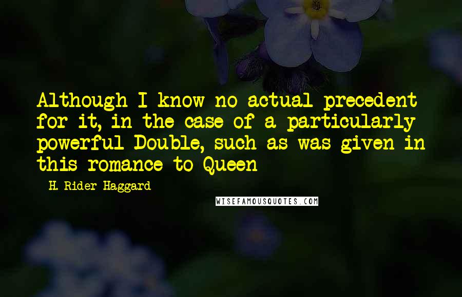 H. Rider Haggard Quotes: Although I know no actual precedent for it, in the case of a particularly powerful Double, such as was given in this romance to Queen