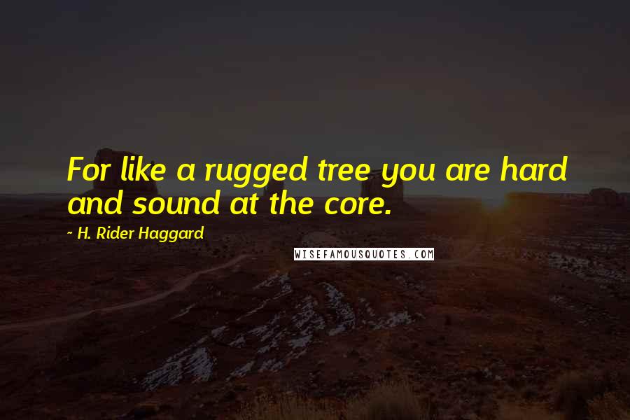 H. Rider Haggard Quotes: For like a rugged tree you are hard and sound at the core.