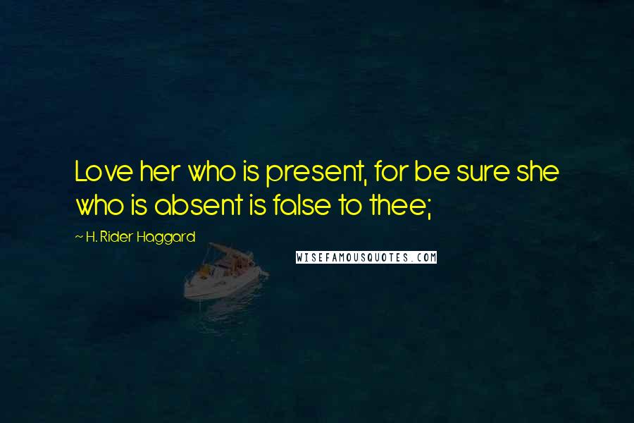 H. Rider Haggard Quotes: Love her who is present, for be sure she who is absent is false to thee;