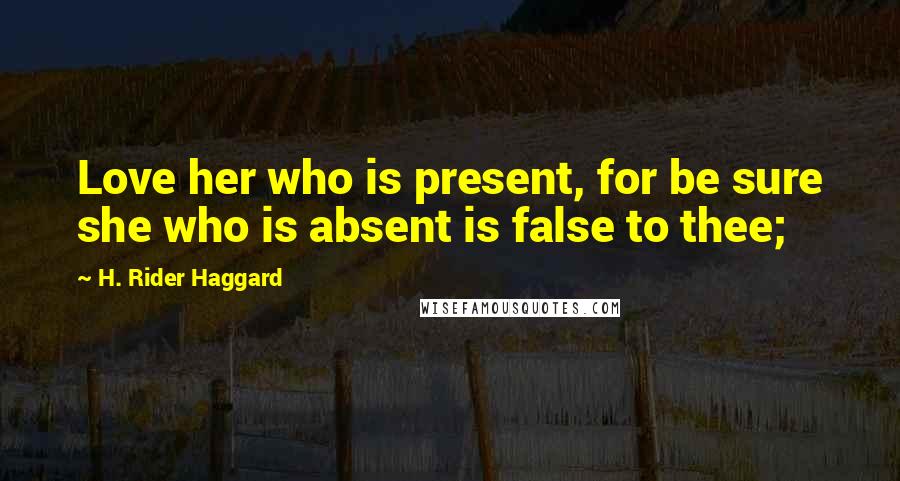 H. Rider Haggard Quotes: Love her who is present, for be sure she who is absent is false to thee;