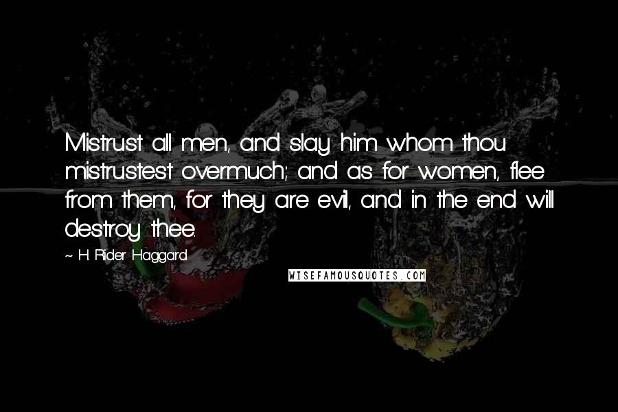 H. Rider Haggard Quotes: Mistrust all men, and slay him whom thou mistrustest overmuch; and as for women, flee from them, for they are evil, and in the end will destroy thee.