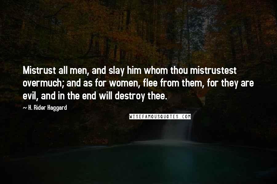 H. Rider Haggard Quotes: Mistrust all men, and slay him whom thou mistrustest overmuch; and as for women, flee from them, for they are evil, and in the end will destroy thee.