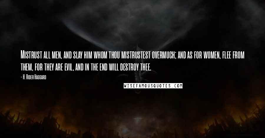 H. Rider Haggard Quotes: Mistrust all men, and slay him whom thou mistrustest overmuch; and as for women, flee from them, for they are evil, and in the end will destroy thee.