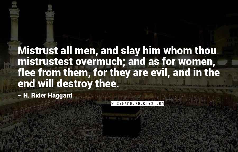 H. Rider Haggard Quotes: Mistrust all men, and slay him whom thou mistrustest overmuch; and as for women, flee from them, for they are evil, and in the end will destroy thee.