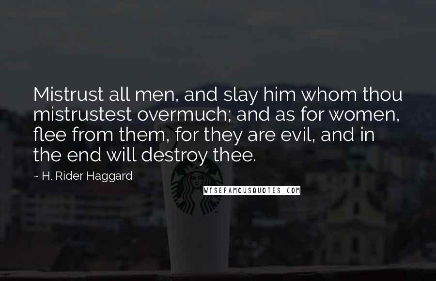 H. Rider Haggard Quotes: Mistrust all men, and slay him whom thou mistrustest overmuch; and as for women, flee from them, for they are evil, and in the end will destroy thee.