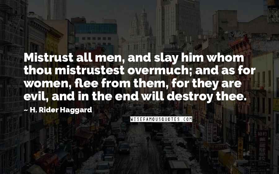 H. Rider Haggard Quotes: Mistrust all men, and slay him whom thou mistrustest overmuch; and as for women, flee from them, for they are evil, and in the end will destroy thee.