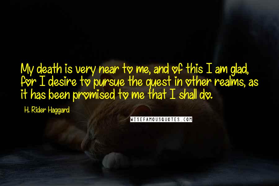 H. Rider Haggard Quotes: My death is very near to me, and of this I am glad, for I desire to pursue the quest in other realms, as it has been promised to me that I shall do.