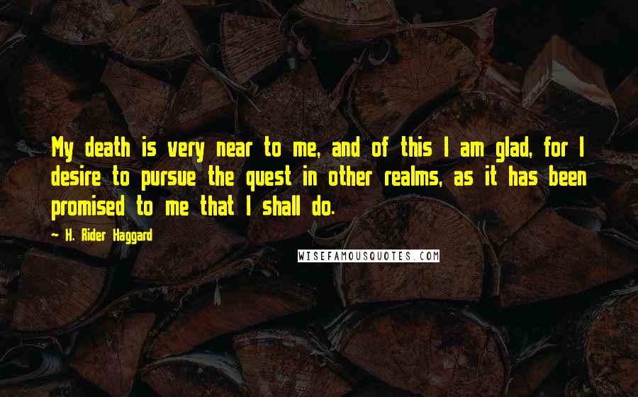 H. Rider Haggard Quotes: My death is very near to me, and of this I am glad, for I desire to pursue the quest in other realms, as it has been promised to me that I shall do.