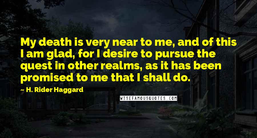 H. Rider Haggard Quotes: My death is very near to me, and of this I am glad, for I desire to pursue the quest in other realms, as it has been promised to me that I shall do.