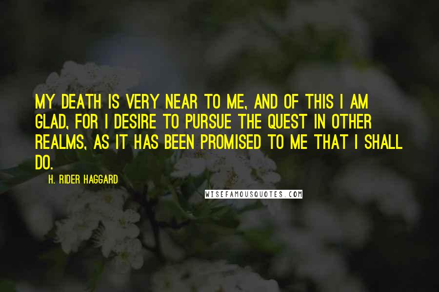 H. Rider Haggard Quotes: My death is very near to me, and of this I am glad, for I desire to pursue the quest in other realms, as it has been promised to me that I shall do.