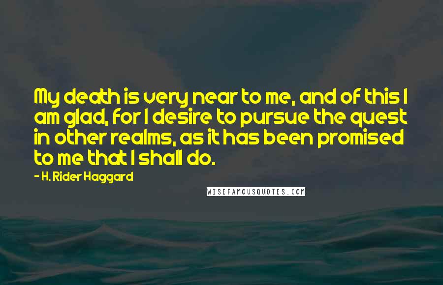 H. Rider Haggard Quotes: My death is very near to me, and of this I am glad, for I desire to pursue the quest in other realms, as it has been promised to me that I shall do.