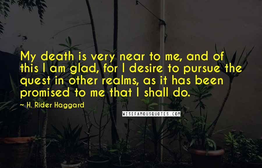 H. Rider Haggard Quotes: My death is very near to me, and of this I am glad, for I desire to pursue the quest in other realms, as it has been promised to me that I shall do.