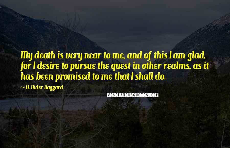 H. Rider Haggard Quotes: My death is very near to me, and of this I am glad, for I desire to pursue the quest in other realms, as it has been promised to me that I shall do.