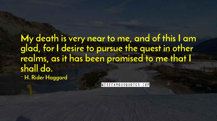 H. Rider Haggard Quotes: My death is very near to me, and of this I am glad, for I desire to pursue the quest in other realms, as it has been promised to me that I shall do.