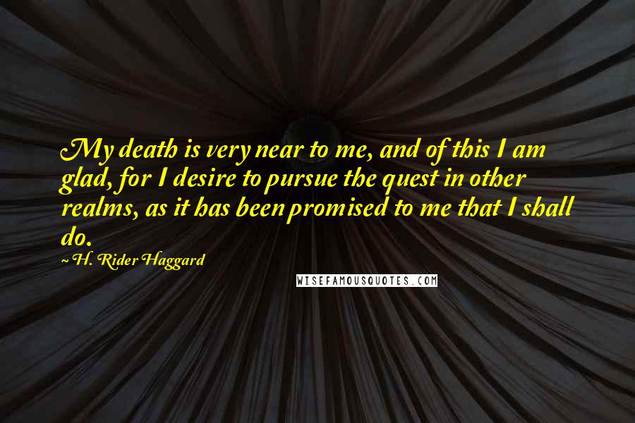 H. Rider Haggard Quotes: My death is very near to me, and of this I am glad, for I desire to pursue the quest in other realms, as it has been promised to me that I shall do.