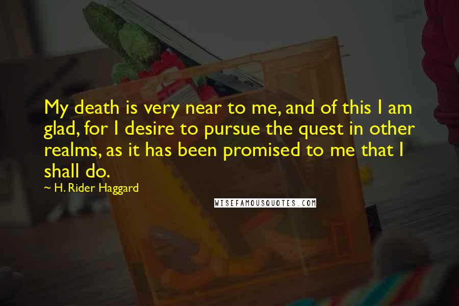 H. Rider Haggard Quotes: My death is very near to me, and of this I am glad, for I desire to pursue the quest in other realms, as it has been promised to me that I shall do.