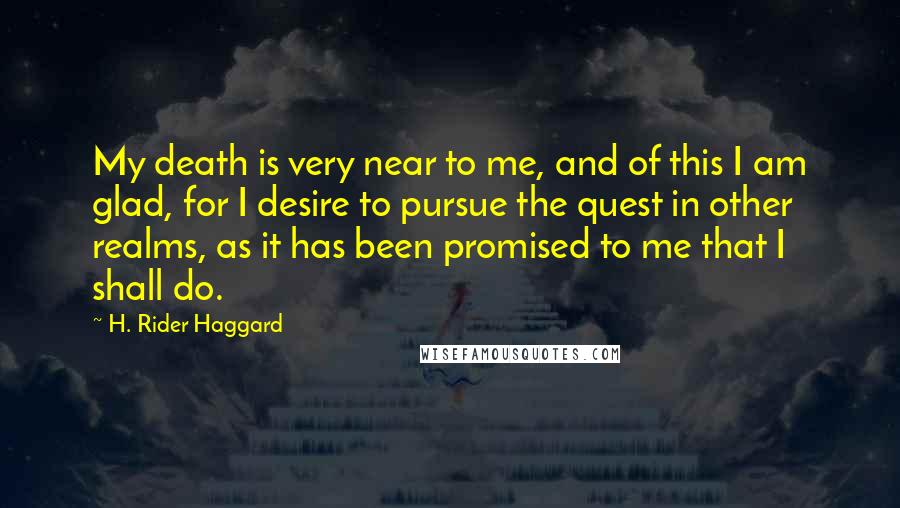 H. Rider Haggard Quotes: My death is very near to me, and of this I am glad, for I desire to pursue the quest in other realms, as it has been promised to me that I shall do.