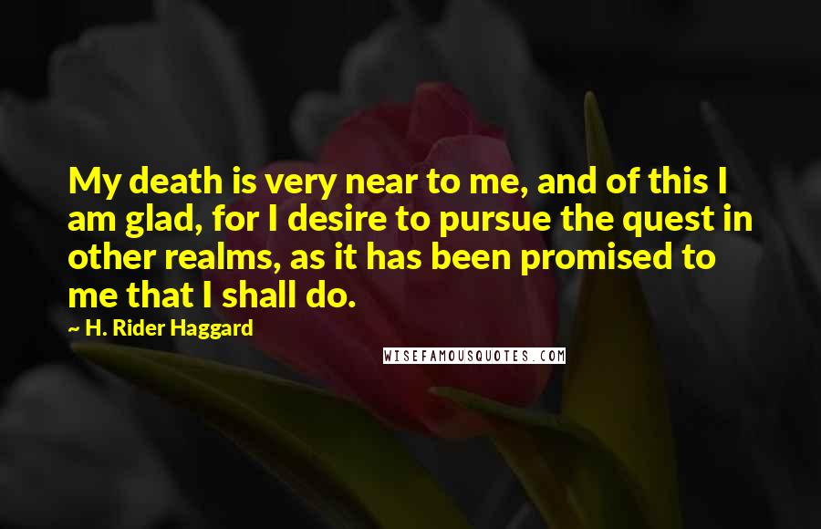 H. Rider Haggard Quotes: My death is very near to me, and of this I am glad, for I desire to pursue the quest in other realms, as it has been promised to me that I shall do.