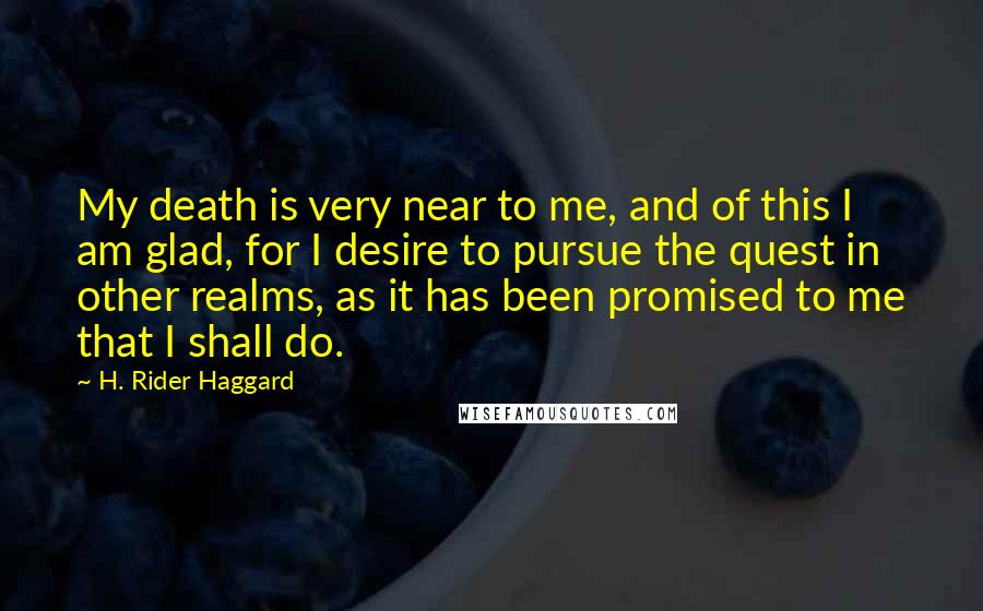H. Rider Haggard Quotes: My death is very near to me, and of this I am glad, for I desire to pursue the quest in other realms, as it has been promised to me that I shall do.