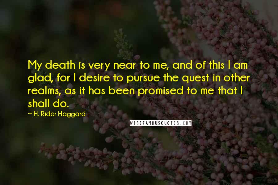 H. Rider Haggard Quotes: My death is very near to me, and of this I am glad, for I desire to pursue the quest in other realms, as it has been promised to me that I shall do.