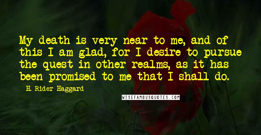 H. Rider Haggard Quotes: My death is very near to me, and of this I am glad, for I desire to pursue the quest in other realms, as it has been promised to me that I shall do.