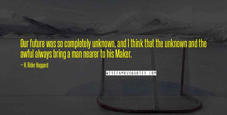 H. Rider Haggard Quotes: Our future was so completely unknown, and I think that the unknown and the awful always bring a man nearer to his Maker.