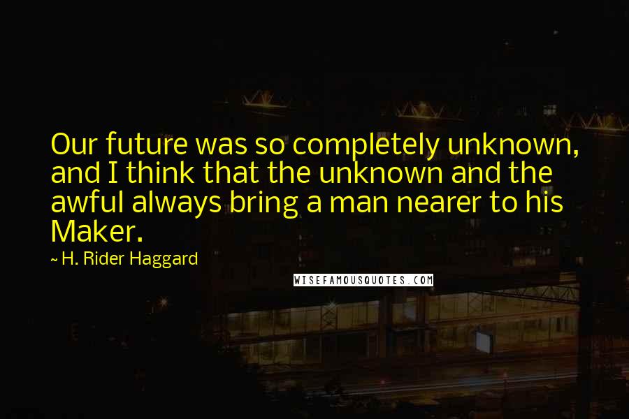 H. Rider Haggard Quotes: Our future was so completely unknown, and I think that the unknown and the awful always bring a man nearer to his Maker.