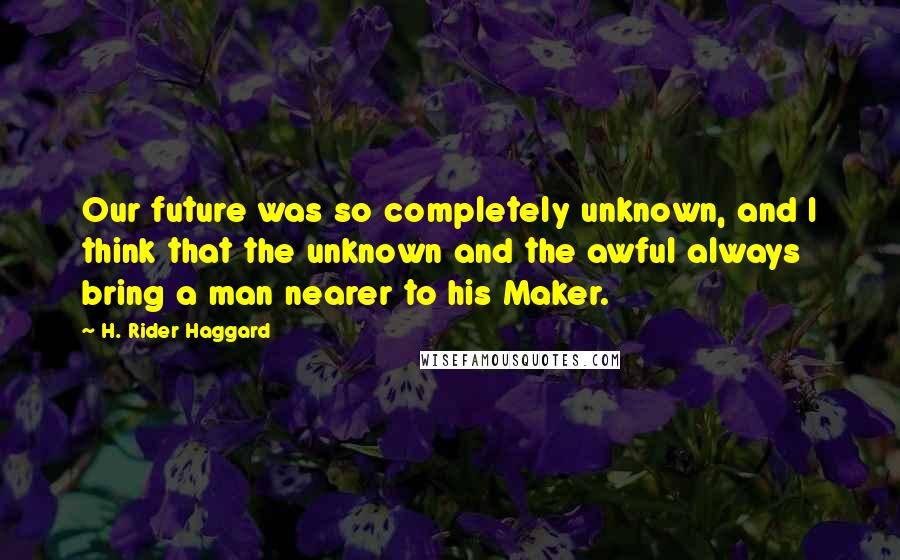 H. Rider Haggard Quotes: Our future was so completely unknown, and I think that the unknown and the awful always bring a man nearer to his Maker.