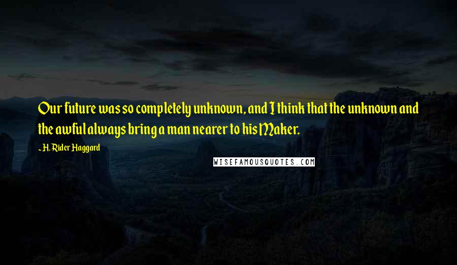 H. Rider Haggard Quotes: Our future was so completely unknown, and I think that the unknown and the awful always bring a man nearer to his Maker.