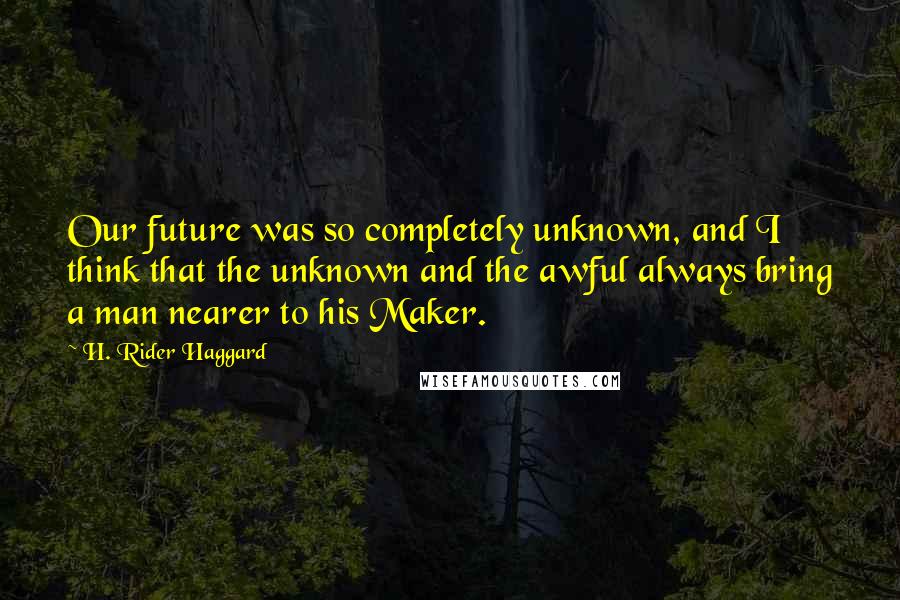 H. Rider Haggard Quotes: Our future was so completely unknown, and I think that the unknown and the awful always bring a man nearer to his Maker.