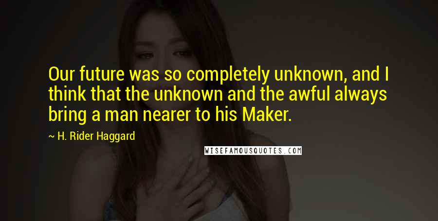 H. Rider Haggard Quotes: Our future was so completely unknown, and I think that the unknown and the awful always bring a man nearer to his Maker.