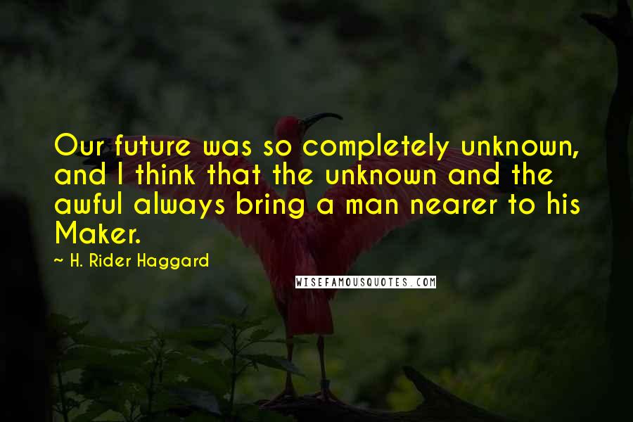 H. Rider Haggard Quotes: Our future was so completely unknown, and I think that the unknown and the awful always bring a man nearer to his Maker.