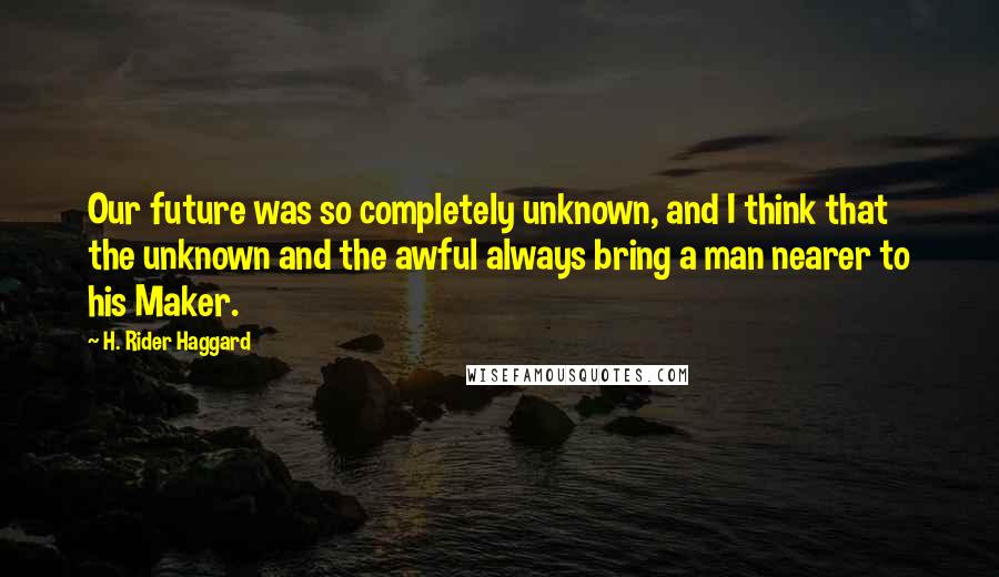 H. Rider Haggard Quotes: Our future was so completely unknown, and I think that the unknown and the awful always bring a man nearer to his Maker.