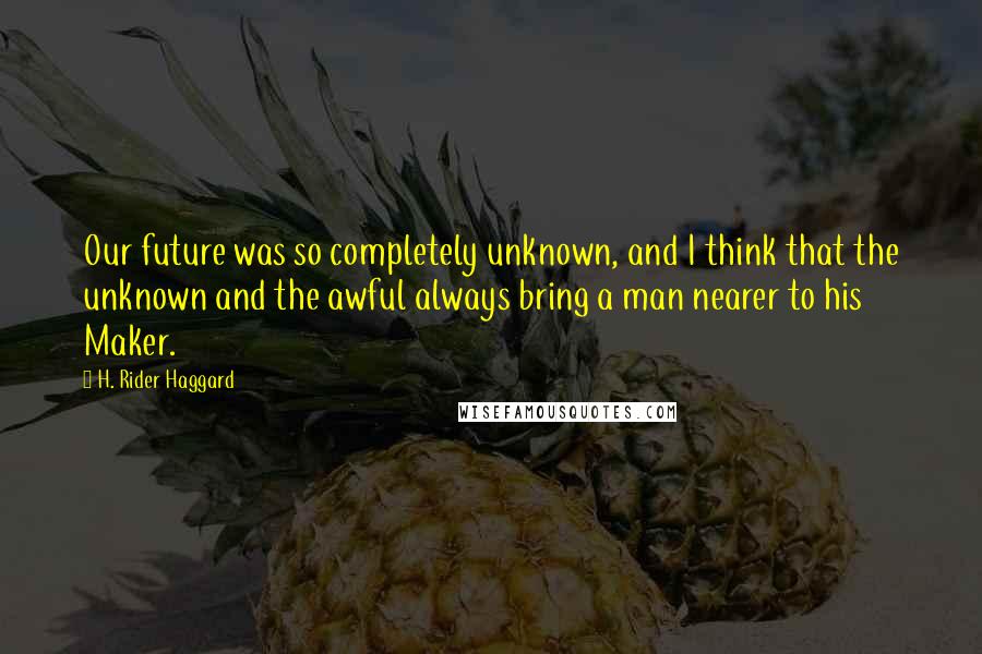 H. Rider Haggard Quotes: Our future was so completely unknown, and I think that the unknown and the awful always bring a man nearer to his Maker.