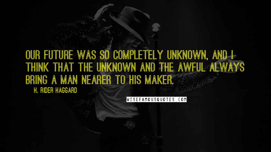 H. Rider Haggard Quotes: Our future was so completely unknown, and I think that the unknown and the awful always bring a man nearer to his Maker.