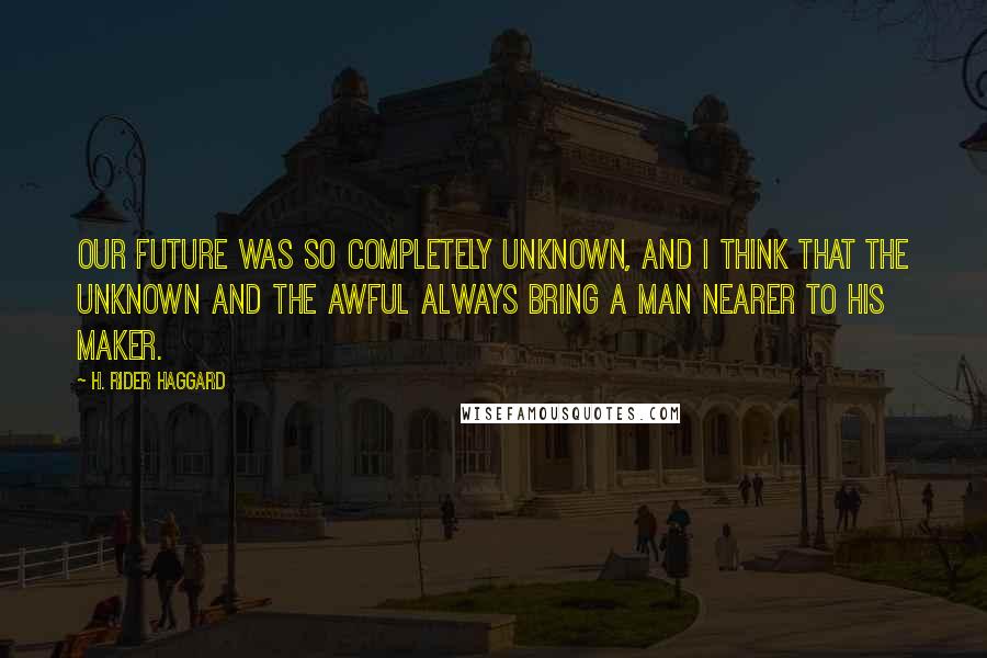 H. Rider Haggard Quotes: Our future was so completely unknown, and I think that the unknown and the awful always bring a man nearer to his Maker.