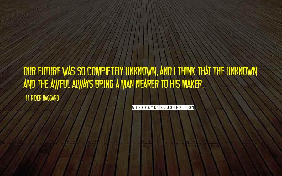 H. Rider Haggard Quotes: Our future was so completely unknown, and I think that the unknown and the awful always bring a man nearer to his Maker.