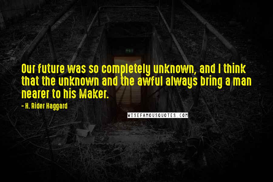 H. Rider Haggard Quotes: Our future was so completely unknown, and I think that the unknown and the awful always bring a man nearer to his Maker.