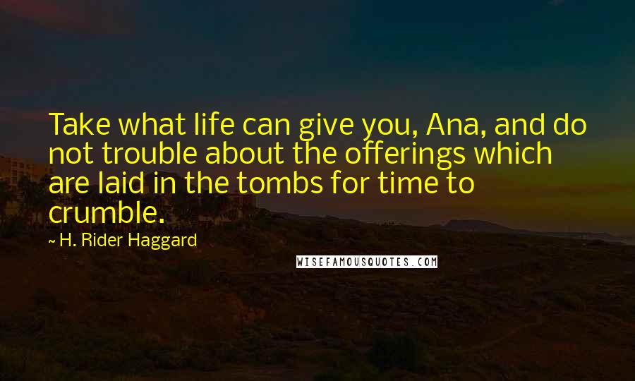H. Rider Haggard Quotes: Take what life can give you, Ana, and do not trouble about the offerings which are laid in the tombs for time to crumble.