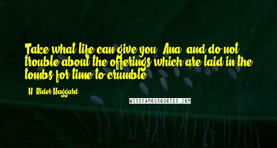 H. Rider Haggard Quotes: Take what life can give you, Ana, and do not trouble about the offerings which are laid in the tombs for time to crumble.