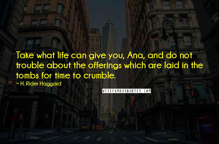 H. Rider Haggard Quotes: Take what life can give you, Ana, and do not trouble about the offerings which are laid in the tombs for time to crumble.