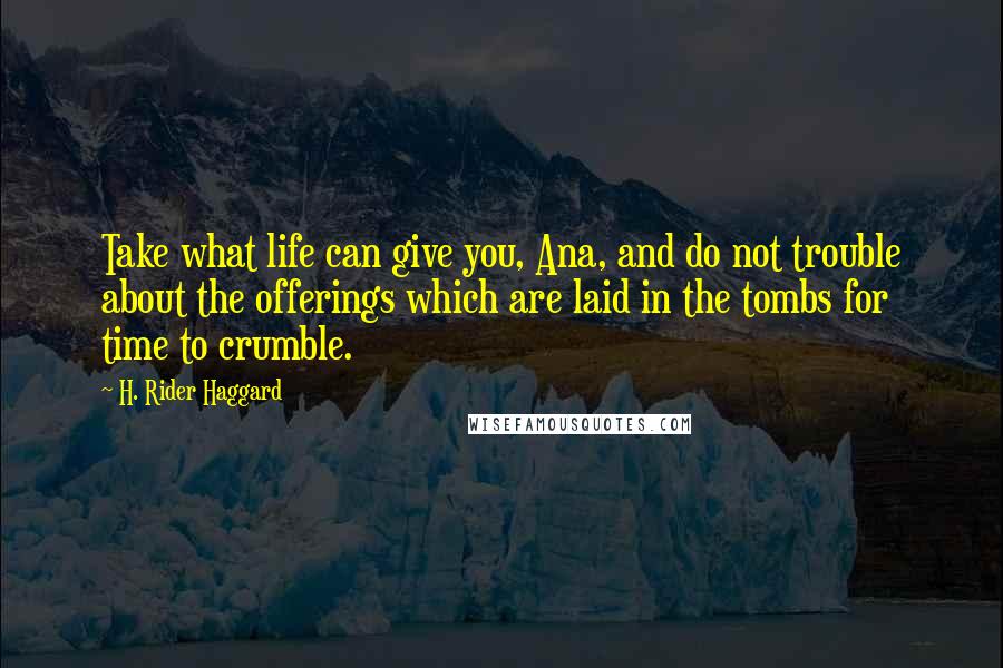H. Rider Haggard Quotes: Take what life can give you, Ana, and do not trouble about the offerings which are laid in the tombs for time to crumble.